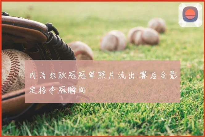 内马尔欧冠冠军照片流出 赛后合影定格夺冠瞬间