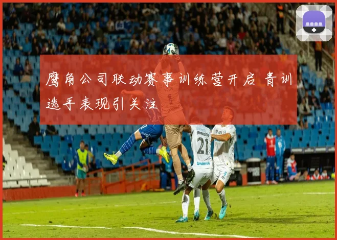 鹰角公司联动赛事训练营开启 青训选手表现引关注