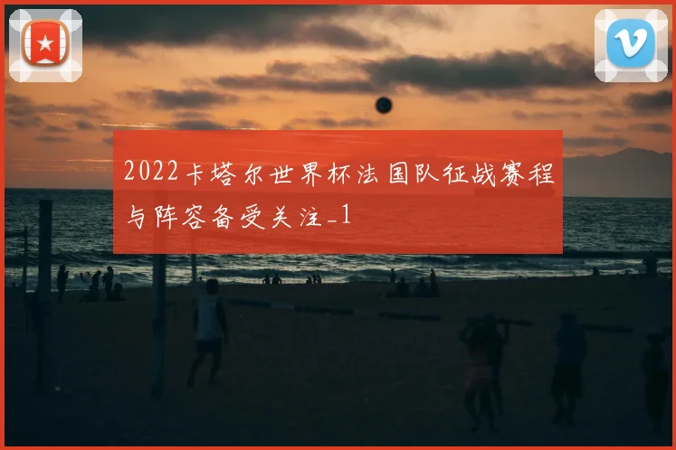 2022卡塔尔世界杯法国队征战赛程与阵容备受关注_1